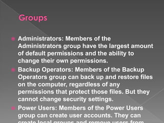    Administrators: Members of the
    Administrators group have the largest amount
    of default permissions and the ability to
    change their own permissions.
   Backup Operators: Members of the Backup
    Operators group can back up and restore files
    on the computer, regardless of any
    permissions that protect those files. But they
    cannot change security settings.
   Power Users: Members of the Power Users
    group can create user accounts. They can
 