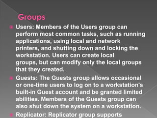  Users: Members of the Users group can
  perform most common tasks, such as running
  applications, using local and network
  printers, and shutting down and locking the
  workstation. Users can create local
  groups, but can modify only the local groups
  that they created.
 Guests: The Guests group allows occasional
  or one-time users to log on to a workstation's
  built-in Guest account and be granted limited
  abilities. Members of the Guests group can
  also shut down the system on a workstation.
 Replicator: Replicator group supports
 