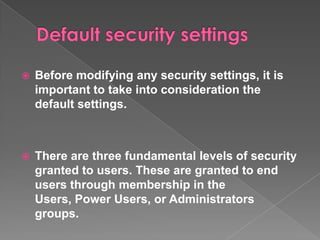    Before modifying any security settings, it is
    important to take into consideration the
    default settings.



   There are three fundamental levels of security
    granted to users. These are granted to end
    users through membership in the
    Users, Power Users, or Administrators
    groups.
 