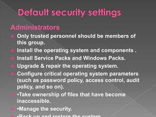 Administrators
   Only trusted personnel should be members of
    this group.
   Install the operating system and components .
   Install Service Packs and Windows Packs.
   Upgrade & repair the operating system.
   Configure critical operating system parameters
    (such as password policy, access control, audit
    policy, and so on).
   •Take ownership of files that have become
    inaccessible.
   •Manage the security.
 