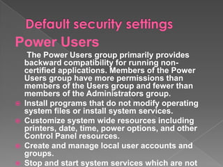 Power Users
     The Power Users group primarily provides
    backward compatibility for running non-
    certified applications. Members of the Power
    Users group have more permissions than
    members of the Users group and fewer than
    members of the Administrators group.
   Install programs that do not modify operating
    system files or install system services.
   Customize system wide resources including
    printers, date, time, power options, and other
    Control Panel resources.
   Create and manage local user accounts and
    groups.
   Stop and start system services which are not
 
