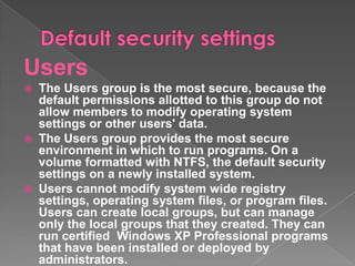 Users
 The Users group is the most secure, because the
  default permissions allotted to this group do not
  allow members to modify operating system
  settings or other users' data.
 The Users group provides the most secure
  environment in which to run programs. On a
  volume formatted with NTFS, the default security
  settings on a newly installed system.
 Users cannot modify system wide registry
  settings, operating system files, or program files.
  Users can create local groups, but can manage
  only the local groups that they created. They can
  run certified Windows XP Professional programs
  that have been installed or deployed by
  administrators.
 