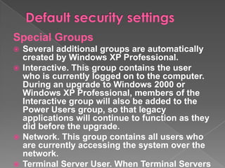 Special Groups
 Several additional groups are automatically
  created by Windows XP Professional.
 Interactive. This group contains the user
  who is currently logged on to the computer.
  During an upgrade to Windows 2000 or
  Windows XP Professional, members of the
  Interactive group will also be added to the
  Power Users group, so that legacy
  applications will continue to function as they
  did before the upgrade.
 Network. This group contains all users who
  are currently accessing the system over the
  network.
 Terminal Server User. When Terminal Servers
 