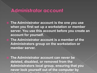  The Administrator account is the one you use
  when you first set up a workstation or member
  server. You use this account before you create an
  account for yourself.
 The Administrator account is a member of the
  Administrators group on the workstation or
  member server.

   The Administrator account can never be
    deleted, disabled, or removed from the
    Administrators local group, ensuring that you
    never lock yourself out of the computer by
 