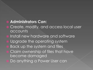  Administrators Can:
 Create, modify, and access local user
  accounts
 Install new hardware and software
 Upgrade the operating system
 Back up the system and files
 Claim ownership of files that have
  become damaged
 Do anything a Power User can
 