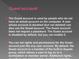   The Guest account is used by people who do not
    have an actual account on the computer. A user
    whose account is disabled (but not deleted) can
    also use the Guest account. The Guest account
    does not require a password. The Guest account
    is disabled by default, but you can enable it.

   You can set rights and permissions for the Guest
    account just like any user account. By default, the
    Guest account is a member of the built-in Guests
    group, which allows a user to log on to a
    workstation or member server. Additional rights,
 