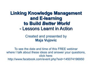 Linking Knowledge Management and E-learning  to Build  Better World - Lessons Learnt in Action Created and presented by Maja Vujovic To see the date and time of this FREE webinar where I talk about these ideas and answer your questions, click here: http://www.facebook.com/event.php?eid=145074196950 