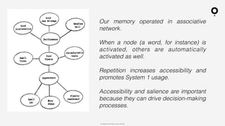 ? Copyright comOn Group (comOn, SA) 2015
Our memory operated in associative
network.
When a node (a word, for instance) is
activated, others are automatically
activated as well.
Repetition increases accessibility and
promotes System 1 usage.
Accessibility and salience are important
because they can drive decision-making
processes.
 