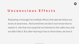 ? Copyright comOn Group (comOn, SA) 2015
U n c o n s c i o u s E f f e c t s
Repeating a message has multiple effects that operate below our
levels of awareness. And sometimes we dont even know how to
explain it. Like that one song that we listened on the radio once and
we didnt like it. But after hearing it two or three times, we love it.
 