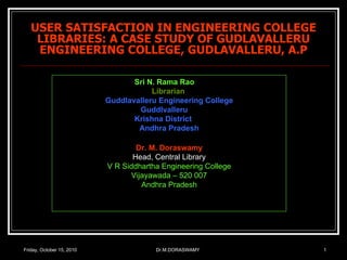 USER SATISFACTION IN ENGINEERING COLLEGE LIBRARIES: A CASE STUDY OF GUDLAVALLERU ENGINEERING COLLEGE, GUDLAVALLERU, A.P Friday, October 15, 2010 Dr.M.DORASWAMY Sri N. Rama Rao Librarian Guddlavalleru Engineering College Guddlvalleru Krishna District Andhra Pradesh Dr. M. Doraswamy Head, Central Library V R Siddhartha Engineering College Vijayawada – 520 007 Andhra Pradesh 