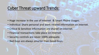 Cyber Threat upward Trends:
• Huge increase in the use of internet & Smart Phone Usages.
• Individual Share personal and work-related information on internet.
• Critical & Sensitive information are shared on internet.
• Financial transactions take place on internet.
• Security controls are never 100% adequate.
• Bad Guys are always smarter than Good Guys.
 