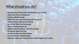 What should you do?
• Keep Personal Information Professional and Limited
• Keep Your Privacy Settings On
• Practice Safe Browsing
• Make Sure Your Internet Connection is Secure
• Beware before click on something.
• Be Careful What You Download
• Choose Strong Passwords
• Make Online Purchases From Secure Sites
• Be Careful What You Post
• Be Careful Who You Meet Online
• User authorized software/App
• Keep Your Malware Protection/Security Program Up To Date
 