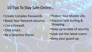 10 Tips To Stay Safe Online…
•Create Complex Passwords.
•Boost Your Network Security.
•Use a Firewall.
•Click Smart.
•Be a Selective Sharer.
•Protect Your Mobile Life.
•Practice Safe Surfing &
Shopping.
•Keep up to date of security
•Look out the latest scams
•Keep your guard up.
 