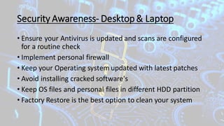 Security Awareness- Desktop& Laptop
• Ensure your Antivirus is updated and scans are configured
for a routine check
• Implement personal firewall
• Keep your Operating system updated with latest patches
• Avoid installing cracked software's
• Keep OS files and personal files in different HDD partition
• Factory Restore is the best option to clean your system
 