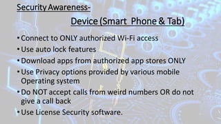 SecurityAwareness-
• Connect to ONLY authorized Wi-Fi access
• Use auto lock features
• Download apps from authorized app stores ONLY
• Use Privacy options provided by various mobile
Operating system
• Do NOT accept calls from weird numbers OR do not
give a call back
• Use License Security software.
Device(Smart Phone& Tab)
 