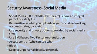 Security Awareness- Social Media
• Social Media (FB, LinkedIn,Twitter etc) is now an integral
part of our daily life
• Be sensitive in what you upload on your social networking
account (status, pics, etc)
• Use security and privacy options provided by social media
sites
• Use SMS based Two Factor Authentication
• Access control (who can see what)
• Block
• Keep your personal details, personal.
 