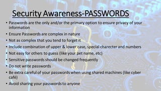 Security Awareness-PASSWORDS
• Passwords are the only and/or the primary option to ensure privacy of your
information
• Ensure Passwords are complex in nature
• Not as complex that you tend to forget it
• Include combination of upper & lower case, special charecter and numbers
• Not easy for others to guess (like your pet name, etc)
• Sensitive passwords should be changed frequently
• Do not write passwords
• Be extra careful of your passwords when using shared machines (like cyber
café)
• Avoid sharing your passwords to anyone
 