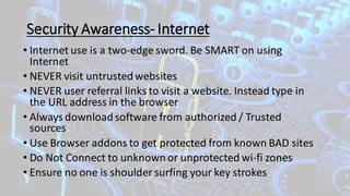 Security Awareness- Internet
• Internet use is a two-edge sword. Be SMART on using
Internet
• NEVER visit untrustedwebsites
• NEVER user referral links to visit a website. Instead type in
the URL address in the browser
• Always downloadsoftware from authorized / Trusted
sources
• Use Browser addons to get protected from known BAD sites
• Do Not Connect to unknown or unprotected wi-fi zones
• Ensure no one is shoulder surfing your key strokes
 