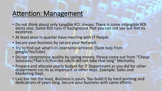 Attention: Management
• Do not think about only tangible ROI always.There is some intangible ROI
exists also. Some ROI runs in background that you can not see but feel its
existence.
• At least once in quarter have meeting with IT People.
• Secure your business by secure your Network.
• Try to find out what’s in international trend. (Seek help from
google/YouTube)
• Do not compromise quality by saving money. Please come out from “Cheap
Solutions/That’s It/Run the Job/It did not take that long” Mentality.
• Prepare and allocate yearly budget for IT Department as you did for other
department coz its as important as other dept. Example: Sales and
Marketing Dept.
• Last but not the least, Business is yours. You build it by hard working and
dedications of years long. Secure your business with same efforts.
 