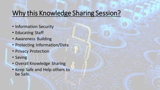 Why this KnowledgeSharing Session?
• Information Security
• Educating Staff
• Awareness Building
• Protecting Information/Data
• Privacy Protection
• Saving
• Overall Knowledge Sharing
• Keep Safe and Help others to
be Safe.
 