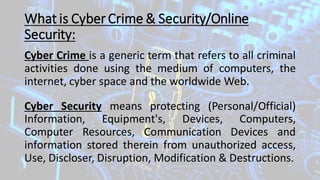 What is CyberCrime & Security/Online
Security:
Cyber Crime is a generic term that refers to all criminal
activities done using the medium of computers, the
internet, cyber space and the worldwide Web.
Cyber Security means protecting (Personal/Official)
Information, Equipment's, Devices, Computers,
Computer Resources, Communication Devices and
information stored therein from unauthorized access,
Use, Discloser, Disruption, Modification & Destructions.
 