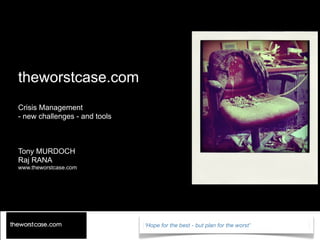 theworstcase.com
Crisis Management
- new challenges - and tools



Tony MURDOCH
Raj RANA
www.theworstcase.com




                               ‘Hope for the best - but plan for the worst’
 