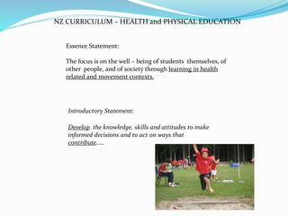 NZ CURRICULUM – HEALTH and PHYSICAL EDUCATION
Essence Statement:
The focus is on the well – being of students themselves, of
other people, and of society through learning in health
related and movement contexts.
Introductory Statement:
Develop the knowledge, skills and attitudes to make
informed decisions and to act on ways that
contribute.....
 