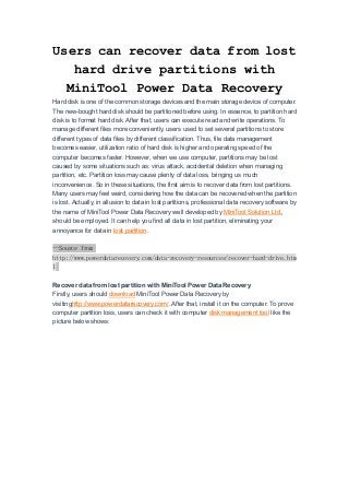 Users can recover data from lost
hard drive partitions with
MiniTool Power Data Recovery
Hard disk is one of the common storage devices and the main storage device of computer.
The new-bought hard disk should be partitioned before using. In essence, to partition hard
disk is to format hard disk. After that, users can execute read and write operations. To
manage different files more conveniently, users used to set several partitions to store
different types of data files by different classification. Thus, file data management
becomes easier, utilization ratio of hard disk is higher and operating speed of the
computer becomes faster. However, when we use computer, partitions may be lost
caused by some situations such as: virus attack, accidental deletion when managing
partition, etc. Partition loss may cause plenty of data loss, bringing us much
inconvenience. So in these situations, the first aim is to recover data from lost partitions.
Many users may feel weird, considering how the data can be recovered when the partition
is lost. Actually, in allusion to data in lost partitions, professional data recovery software by
the name of MiniTool Power Data Recovery well developed by MiniTool Solution Ltd.,
should be employed. It can help you find all data in lost partition, eliminating your
annoyance for data in lost partition.
--Source from
http://www.powerdatarecovery.com/data-recovery-resources/recover-hard-drive.htm
l
Recover data from lost partition with MiniTool Power Data Recovery
Firstly, users should download MiniTool Power Data Recovery by
visitinghttp://www.powerdatarecovery.com/. After that, install it on the computer. To prove
computer partition loss, users can check it with computer disk management tool like the
picture below shows:
 