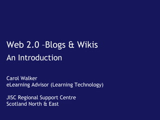 Web 2.0 –Blogs & Wikis An Introduction Carol Walker eLearning Advisor (Learning Technology) JISC Regional Support Centre Scotland North & East 