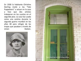 En 1930 la habitante Christine
Sterling invitó a los “Yale
Puppeteers” a actuar en la casa
y hizo que dos artistas
trabajaran en los cuartos en el
segundo piso. La casa fue usada
como una cantina durante la
segunda guerra mundial en los
años 40 para refugio de las
tropas que pasaban a través de
Union Station.
Las puertas están muy altas.
 