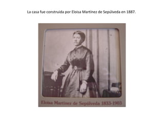 La casa fue construida por Eloisa Martínez de Sepúlveda en 1887.
 