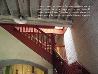 La casa tiene dos pisos y fue una combinación de
estilo residencial y de negocios. La casa tiene 22
cuartos en total, con 2 tiendas en la calle Main en el
primer piso y 14 cuartos para un hotel en el segundo
piso.
 