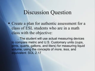 Discussion Question Create a plan for authentic assessment for a class of ESL students who are in a math class with the objective: .  The student will use actual measuring devices to compare metric and U.S. Customary units (cups, pints, quarts, gallons, and liters) for measuring liquid volume, using the concepts of  more, less , and  equivalent . SOL 2.17 