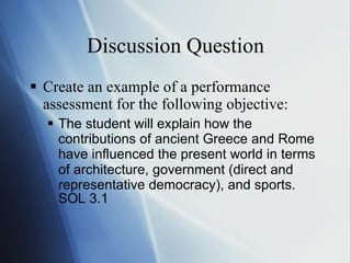 Discussion Question Create an example of a performance assessment for the following objective: The student will explain how the contributions of ancient Greece and Rome have influenced the   present world in terms of architecture, government (direct and representative democracy), and   sports.  SOL 3.1 