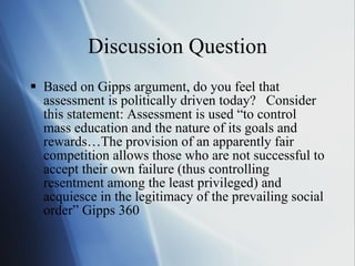 Discussion Question Based on Gipps argument, do you feel that assessment is politically driven today?  Consider this statement: Assessment is used “to control mass education and the nature of its goals and rewards…The provision of an apparently fair competition allows those who are not successful to accept their own failure (thus controlling resentment among the least privileged) and acquiesce in the legitimacy of the prevailing social order” Gipps 360 