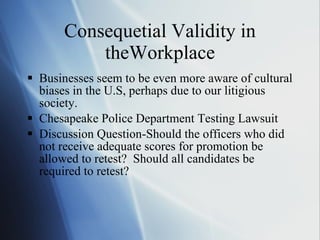 Consequetial Validity in theWorkplace Businesses seem to be even more aware of cultural biases in the U.S, perhaps due to our litigious society. Chesapeake Police Department Testing Lawsuit Discussion Question-Should the officers who did not receive adequate scores for promotion be allowed to retest?  Should all candidates be required to retest? 