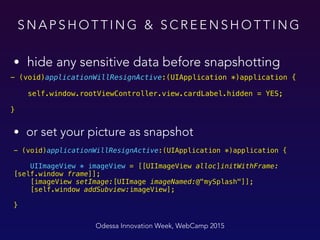 S N A P S H O T T I N G & S C R E E N S H O T T I N G
Odessa Innovation Week, WebCamp 2015
- (void)applicationWillResignActive:(UIApplication *)application {
 
UIImageView * imageView = [[UIImageView alloc]initWithFrame:
[self.window frame]]; 
[imageView setImage:[UIImage imageNamed:@"mySplash"]]; 
[self.window addSubview:imageView];
 
}
• hide any sensitive data before snapshotting
• or set your picture as snapshot
- (void)applicationWillResignActive:(UIApplication *)application {
 
self.window.rootViewController.view.cardLabel.hidden = YES; 
}
 