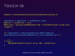 T O U C H I D
#import <LocalAuthentication/LocalAuthentication.h>
LAContext * myContext = [LAContext new]; 
NSError * authError = nil; 
NSString * myLocalizedReasonString = @"Authenticate using your
finger"; 
 
 
if ([myContext canEvaluatePolicy:LAPolicyDevice
OwnerAuthenticationWithBiometrics error:&authError]) { 
 
... 
} else { 
NSLog(@"Authentication error %@", authError);
}
Odessa Innovation Week, WebCamp 2015
 