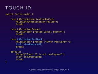 T O U C H I D
switch (error.code) {
 
case LAErrorAuthenticationFailed: 
NSLog(@"Authentication Failed"); 
break; 
 
case LAErrorUserCancel: 
NSLog(@"User pressed Cancel button"); 
break; 
 
case LAErrorUserFallback: 
NSLog(@"User pressed "Enter Password""); 
[self showPassword]; 
break; 
 
default: 
NSLog(@"Touch ID is not configured"); 
[self showPassword]; 
break; 
}
Odessa Innovation Week, WebCamp 2015
 