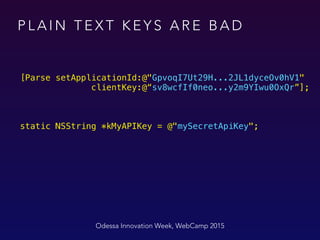 P L A I N T E X T K E Y S A R E B A D
Odessa Innovation Week, WebCamp 2015
[Parse setApplicationId:@"GpvoqI7Ut29H...2JL1dyceOv0hV1"  
clientKey:@“sv8wcfIf0neo...y2m9YIwu0OxQr”];
static NSString *kMyAPIKey = @"mySecretApiKey";
 