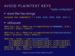 AV O I D P L A I N T E X T K E Y S
• store like hex strings
Odessa Innovation Week, WebCamp 2015
unsigned char myApiKey[] = { 0xAB, 0xAA, 0xBE, 0xDE, 0xEF };
• obfuscate 
NSString * key = [NSString stringWithFormat:@"%@%@%@%@", @"my",
@"secret", @"Api", @“Key"];
 
NSString * key = [NSString stringWithFormat:@"%3$@%2$@%1$@%4$@",
@"Api", @"secret", @"my", @"Key"];
NSString * format = [[[@"x3$yx2$z%1$yx4$@" 
stringByReplacingOccurrencesOfString:@"x" withString:@"%"] 
stringByReplacingOccurrencesOfString:@"y" withString:@"@"] 
stringByReplacingOccurrencesOfString:@"z" withString:@"@"]; 
NSString * key = [NSString stringWithFormat:format, @"Api",
@"secret", @"my", @"Key"];
"mySecretApiKey"
 