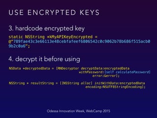 U S E E N C RY P T E D K E Y S
3. hardcode encrypted key
Odessa Innovation Week, WebCamp 2015
static NSString *kMyAPIKeyEncrypted =
@“789fae43c3e66113e48cebfafeef6806542c0c9062b78b686f515acb0
9b2c0a6";
NSData *decryptedData = [RNDecryptor decryptData:encryptedData 
withPassword:[self calculatePassword] 
error:&error];
NSString * resultString = [[NSString alloc] initWithData:encryptedData
encoding:NSUTF8StringEncoding];
4. decrypt it before using
 