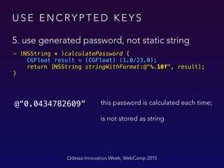 U S E E N C RY P T E D K E Y S
5. use generated password, not static string
Odessa Innovation Week, WebCamp 2015
- (NSString * )calculatePassword { 
CGFloat result = (CGFloat) (1.0/23.0); 
return [NSString stringWithFormat:@"%.10f", result]; 
}
@“0.0434782609” this password is calculated each time;
is not stored as string
 