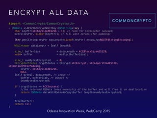 E N C RY P T A L L D ATA
#import <CommonCrypto/CommonCryptor.h>
- (NSData *)AES256EncryptWithKey:(NSString*)key { 
char keyPtr[kCCKeySizeAES256 + 1]; // room for terminator (unused) 
bzero(keyPtr, sizeof(keyPtr)); // fill with zeroes (for padding) 
 
[key getCString:keyPtr maxLength:sizeof(keyPtr) encoding:NSUTF8StringEncoding]; 
 
NSUInteger dataLength = [self length]; 
 
size_t bufferSize = dataLength + kCCBlockSizeAES128; 
void* buffer = malloc(bufferSize); 
 
size_t numBytesEncrypted = 0; 
CCCryptorStatus cryptStatus = CCCrypt(kCCEncrypt, kCCAlgorithmAES128,
kCCOptionPKCS7Padding, 
keyPtr, kCCKeySizeAES256, 
NULL 
[self bytes], dataLength, /* input */ 
buffer, bufferSize, /* output */ 
&numBytesEncrypted); 
 
if (cryptStatus == kCCSuccess) { 
//the returned NSData takes ownership of the buffer and will free it on deallocation 
return [NSData dataWithBytesNoCopy:buffer length:numBytesEncrypted]; 
} 
 
free(buffer); 
return nil; 
}
Odessa Innovation Week, WebCamp 2015
C O M M O N C RY P T O
 