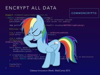 E N C RY P T A L L D ATA
#import <CommonCrypto/CommonCryptor.h>
- (NSData *)AES256EncryptWithKey:(NSString*)key { 
char keyPtr[kCCKeySizeAES256 + 1]; // room for terminator (unused) 
bzero(keyPtr, sizeof(keyPtr)); // fill with zeroes (for padding) 
 
[key getCString:keyPtr maxLength:sizeof(keyPtr) encoding:NSUTF8StringEncoding]; 
 
NSUInteger dataLength = [self length]; 
 
size_t bufferSize = dataLength + kCCBlockSizeAES128; 
void* buffer = malloc(bufferSize); 
 
size_t numBytesEncrypted = 0; 
CCCryptorStatus cryptStatus = CCCrypt(kCCEncrypt, kCCAlgorithmAES128,
kCCOptionPKCS7Padding, 
keyPtr, kCCKeySizeAES256, 
NULL 
[self bytes], dataLength, /* input */ 
buffer, bufferSize, /* output */ 
&numBytesEncrypted); 
 
if (cryptStatus == kCCSuccess) { 
//the returned NSData takes ownership of the buffer and will free it on deallocation 
return [NSData dataWithBytesNoCopy:buffer length:numBytesEncrypted]; 
} 
 
free(buffer); 
return nil; 
}
Odessa Innovation Week, WebCamp 2015
C O M M O N C RY P T O
 