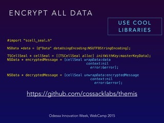 E N C RY P T A L L D ATA
 
#import "scell_seal.h"
NSData *data = [@"Data" dataUsingEncoding:NSUTF8StringEncoding];
TSCellSeal * cellSeal = [[TSCellSeal alloc] initWithKey:masterKeyData]; 
NSData * encryptedMessage = [cellSeal wrapData:data
context:nil
error:&error]; 
 
NSData * decryptedMessage = [cellSeal unwrapData:encryptedMessage 
context:nil 
error:&error];
Odessa Innovation Week, WebCamp 2015
https://github.com/cossacklabs/themis
U S E C O O L
L I B R A R I E S
 
