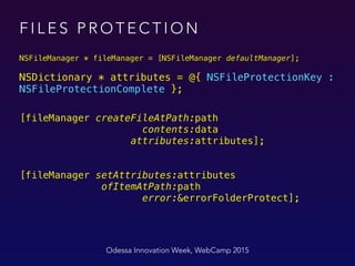 Odessa Innovation Week, WebCamp 2015
NSFileManager * fileManager = [NSFileManager defaultManager];
 
NSDictionary * attributes = @{ NSFileProtectionKey :
NSFileProtectionComplete }; 
 
[fileManager createFileAtPath:path 
contents:data 
attributes:attributes]; 
 
 
[fileManager setAttributes:attributes 
ofItemAtPath:path 
error:&errorFolderProtect];
F I L E S P R O T E C T I O N
 
