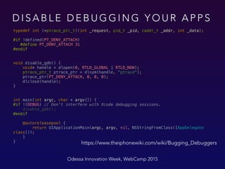 D I S A B L E D E B U G G I N G Y O U R A P P S
Odessa Innovation Week, WebCamp 2015
typedef int (*ptrace_ptr_t)(int _request, pid_t _pid, caddr_t _addr, int _data);
 
#if !defined(PT_DENY_ATTACH) 
#define PT_DENY_ATTACH 31 
#endif 
 
void disable_gdb() { 
void* handle = dlopen(0, RTLD_GLOBAL | RTLD_NOW); 
ptrace_ptr_t ptrace_ptr = dlsym(handle, "ptrace"); 
ptrace_ptr(PT_DENY_ATTACH, 0, 0, 0); 
dlclose(handle); 
} 
int main(int argc, char * argv[]) {  
#if !(DEBUG) // Don't interfere with Xcode debugging sessions. 
disable_gdb(); 
#endif 
 
@autoreleasepool {  
return UIApplicationMain(argc, argv, nil, NSStringFromClass([AppDelegate
class])); 
} 
} https://www.theiphonewiki.com/wiki/Bugging_Debuggers
 