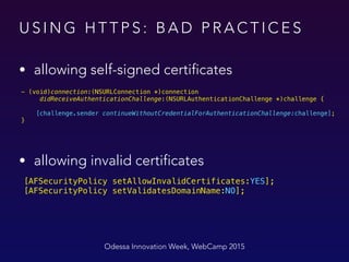 U S I N G H T T P S : B A D P R A C T I C E S
• allowing self-signed certificates
Odessa Innovation Week, WebCamp 2015
- (void)connection:(NSURLConnection *)connection
didReceiveAuthenticationChallenge:(NSURLAuthenticationChallenge *)challenge {
 
[challenge.sender continueWithoutCredentialForAuthenticationChallenge:challenge]; 
}
 
[AFSecurityPolicy setAllowInvalidCertificates:YES]; 
[AFSecurityPolicy setValidatesDomainName:NO];
• allowing invalid certificates
 