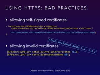 U S I N G H T T P S : B A D P R A C T I C E S
• allowing self-signed certificates
Odessa Innovation Week, WebCamp 2015
- (void)connection:(NSURLConnection *)connection
didReceiveAuthenticationChallenge:(NSURLAuthenticationChallenge *)challenge {
 
[challenge.sender continueWithoutCredentialForAuthenticationChallenge:challenge]; 
}
 
[AFSecurityPolicy setAllowInvalidCertificates:YES]; 
[AFSecurityPolicy setValidatesDomainName:NO];
• allowing invalid certificates
A F N E T W O R K I N G B U G S 2 . 5 . 1 - 2 . 5 . 2
 